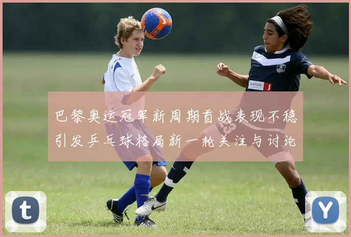 巴黎奥运冠军新周期首战表现不稳引发乒乓球格局新一轮关注与讨论