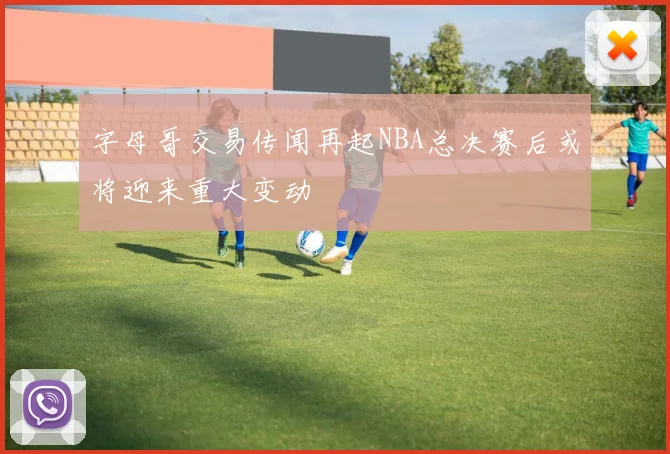 字母哥交易传闻再起NBA总决赛后或将迎来重大变动