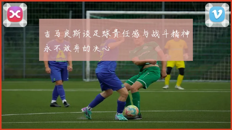 吉马良斯谈足球责任感与战斗精神永不放弃的决心