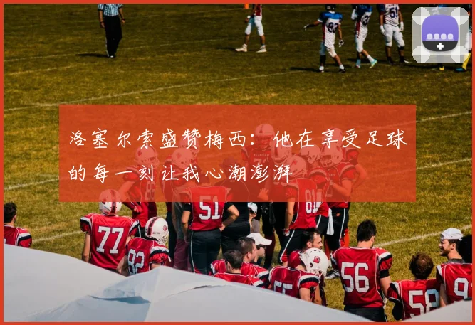 洛塞尔索盛赞梅西：他在享受足球的每一刻让我心潮澎湃