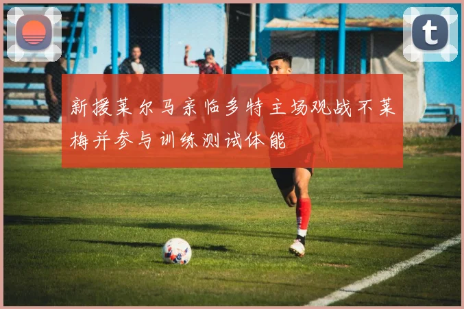 新援莱尔马亲临多特主场观战不莱梅并参与训练测试体能