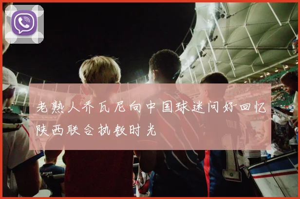 老熟人乔瓦尼向中国球迷问好回忆陕西联合执教时光