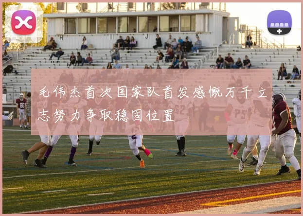 毛伟杰首次国家队首发感慨万千立志努力争取稳固位置