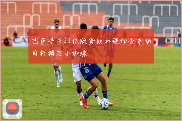 巴萨寻求21亿欧贷款加强转会市场目标锁定小蜘蛛