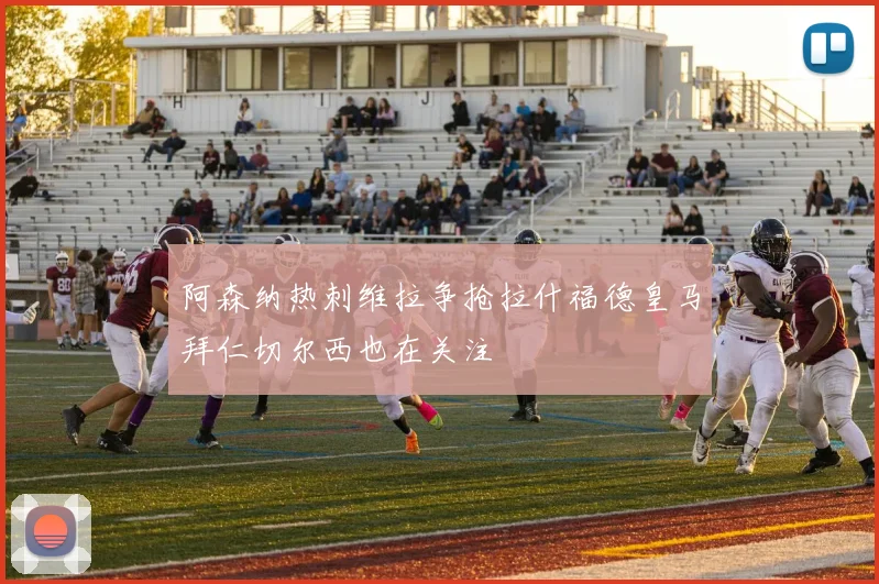阿森纳热刺维拉争抢拉什福德皇马拜仁切尔西也在关注