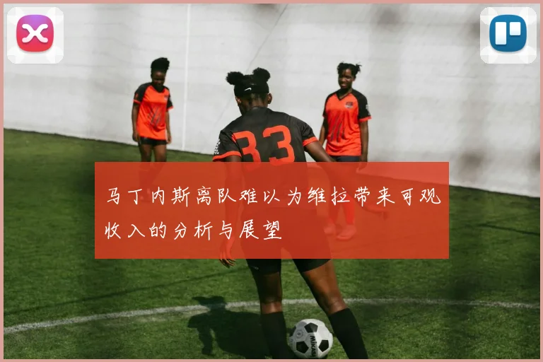 马丁内斯离队难以为维拉带来可观收入的分析与展望