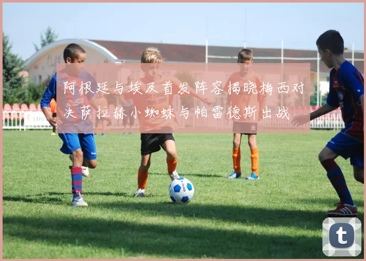 阿根廷与埃及首发阵容揭晓梅西对决萨拉赫小蜘蛛与帕雷德斯出战