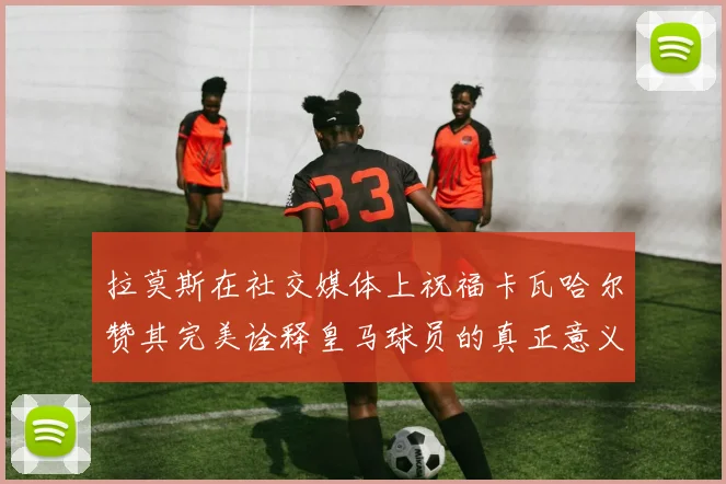 拉莫斯在社交媒体上祝福卡瓦哈尔赞其完美诠释皇马球员的真正意义