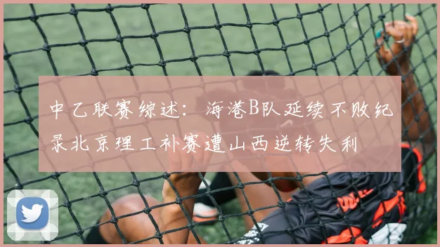 中乙联赛综述：海港B队延续不败纪录北京理工补赛遭山西逆转失利