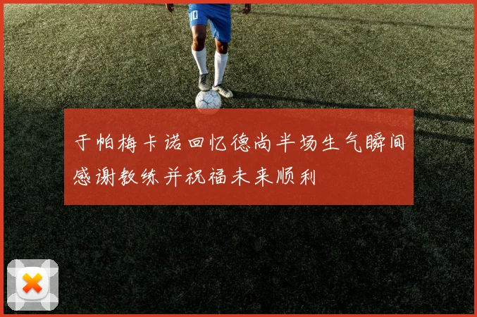 于帕梅卡诺回忆德尚半场生气瞬间感谢教练并祝福未来顺利