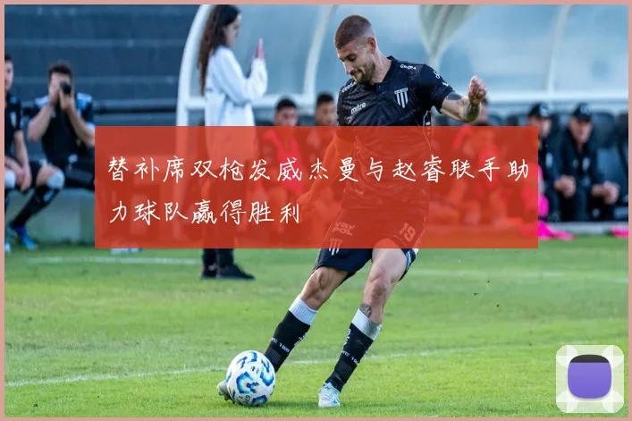 替补席双枪发威杰曼与赵睿联手助力球队赢得胜利