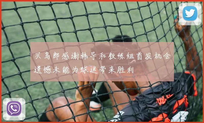 买乌郎感谢韩导和教练组首发机会遗憾未能为球迷带来胜利