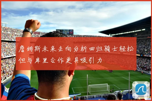 詹姆斯未来去向分析回归骑士轻松但与库里合作更具吸引力