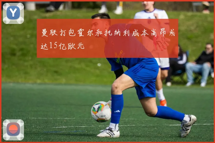 曼联打包霍尔和托纳利成本高昂或达15亿欧元