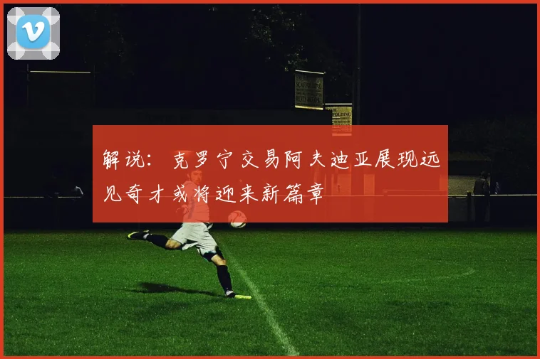 解说：克罗宁交易阿夫迪亚展现远见奇才或将迎来新篇章