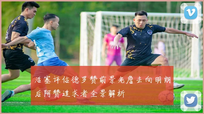 活塞评估德罗赞前景老詹去向明朗后阿赞追求者全景解析