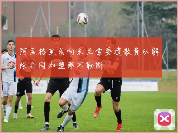 阿莱格里或向米兰索要遣散费以解除合同加盟那不勒斯