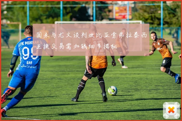 国米与尤文谈判坎比亚索弗拉泰西互换交易需加钱细节揭秘