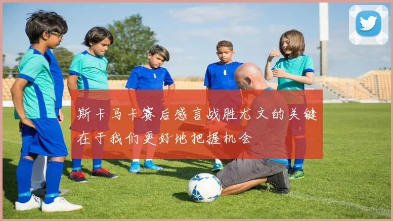 斯卡马卡赛后感言战胜尤文的关键在于我们更好地把握机会