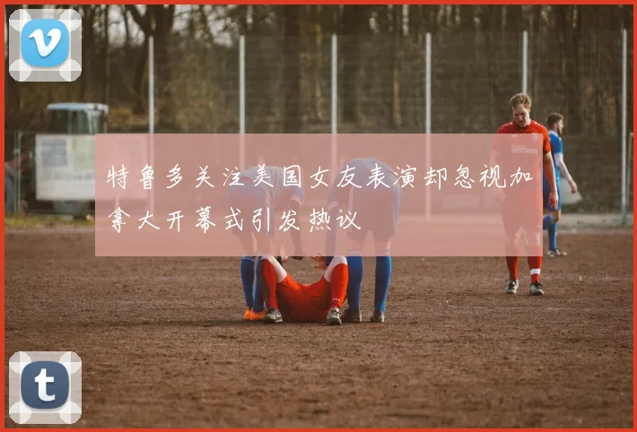 特鲁多关注美国女友表演却忽视加拿大开幕式引发热议